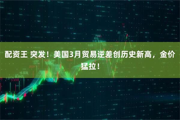 配资王 突发！美国3月贸易逆差创历史新高，金价猛拉！