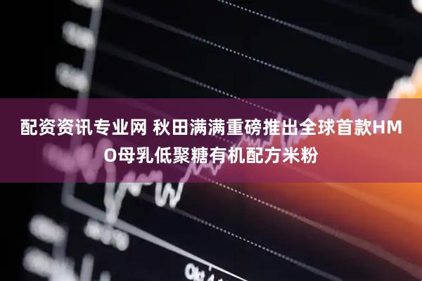 配资资讯专业网 秋田满满重磅推出全球首款HMO母乳低聚糖有机配方米粉