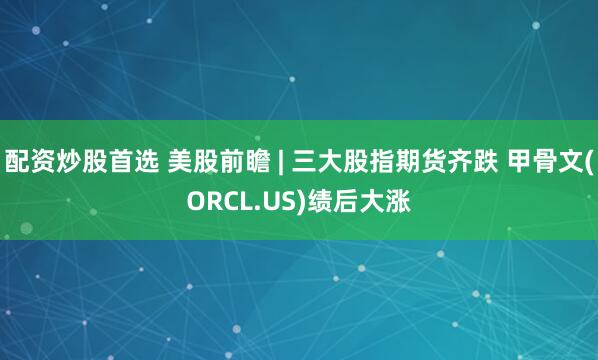 配资炒股首选 美股前瞻 | 三大股指期货齐跌 甲骨文(ORCL.US)绩后大涨