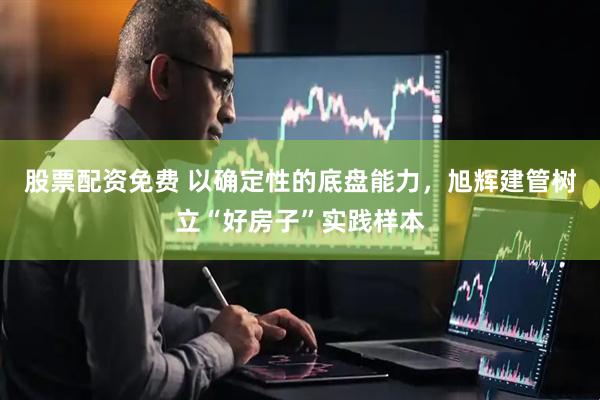 股票配资免费 以确定性的底盘能力，旭辉建管树立“好房子”实践样本