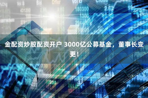 金配资炒股配资开户 3000亿公募基金，董事长变更！