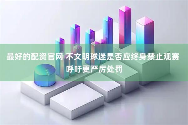 最好的配资官网 不文明球迷是否应终身禁止观赛 呼吁更严厉处罚
