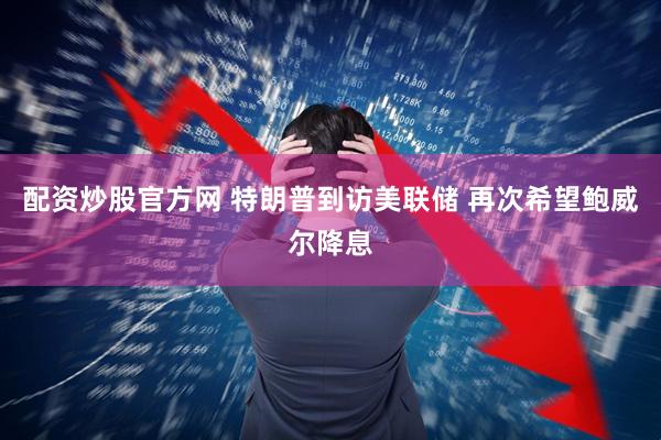 配资炒股官方网 特朗普到访美联储 再次希望鲍威尔降息