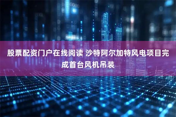 股票配资门户在线阅读 沙特阿尔加特风电项目完成首台风机吊装