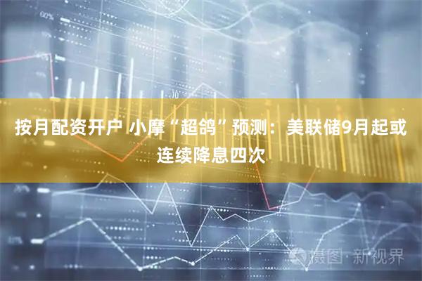 按月配资开户 小摩“超鸽”预测：美联储9月起或连续降息四次