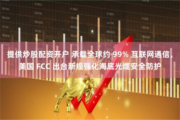提供炒股配资开户 承载全球约 99% 互联网通信，美国 FCC 出台新规强化海底光缆安全防护