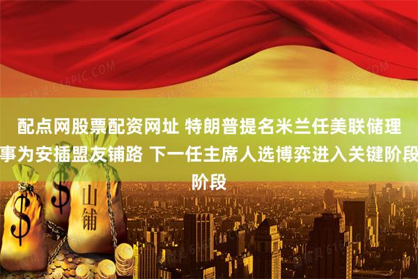 配点网股票配资网址 特朗普提名米兰任美联储理事为安插盟友铺路 下一任主席人选博弈进入关键阶段