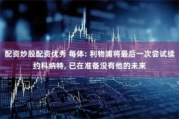 配资炒股配资优秀 每体: 利物浦将最后一次尝试续约科纳特, 已在准备没有他的未来