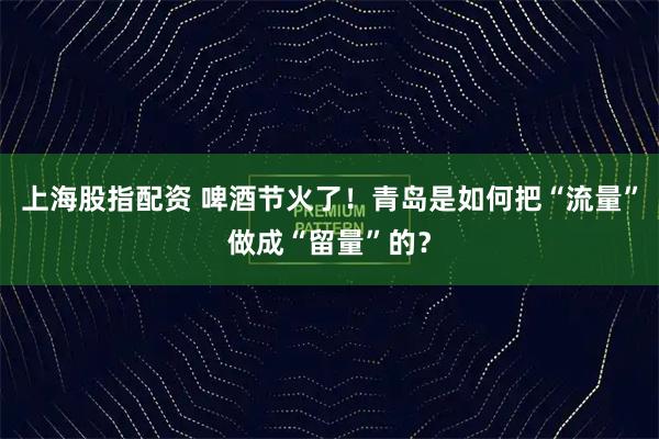 上海股指配资 啤酒节火了！青岛是如何把“流量”做成“留量”的？