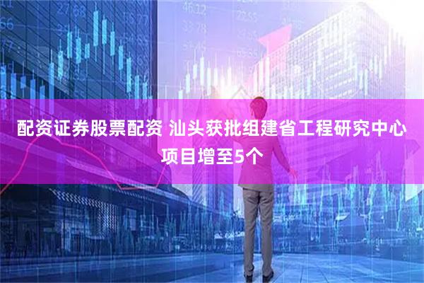 配资证券股票配资 汕头获批组建省工程研究中心项目增至5个