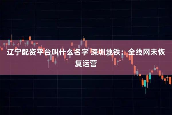 辽宁配资平台叫什么名字 深圳地铁：全线网未恢复运营