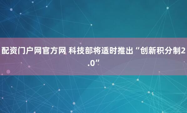 配资门户网官方网 科技部将适时推出“创新积分制2.0”