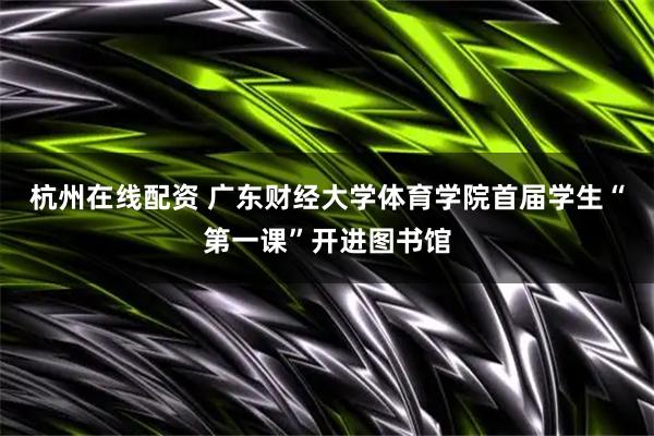 杭州在线配资 广东财经大学体育学院首届学生“第一课”开进图书馆
