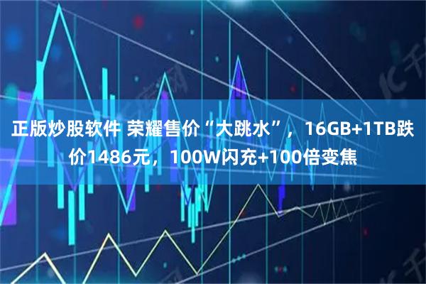 正版炒股软件 荣耀售价“大跳水”，16GB+1TB跌价1486元，100W闪充+100倍变焦