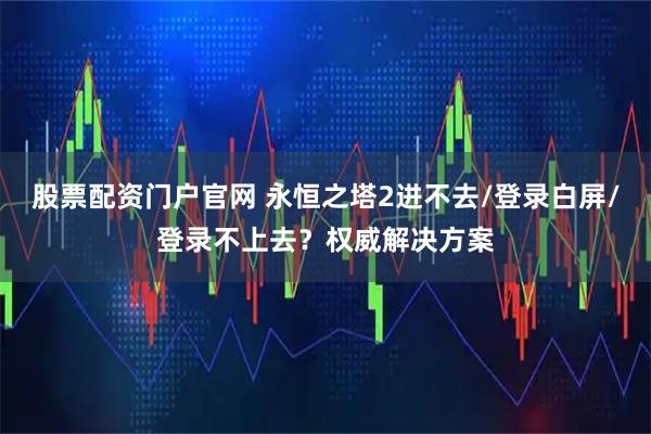 股票配资门户官网 永恒之塔2进不去/登录白屏/登录不上去？权威解决方案
