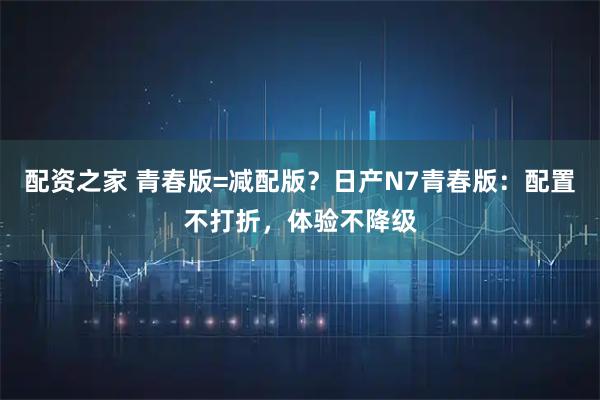 配资之家 青春版=减配版?日产N7青春版:配置不打折,体验不降级