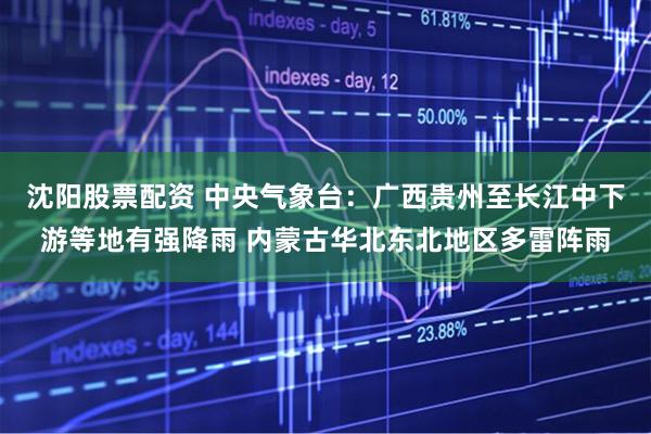 沈阳股票配资 中央气象台：广西贵州至长江中下游等地有强降雨 内蒙古华北东北地区多雷阵雨