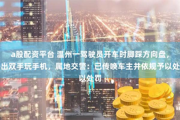 a股配资平台 温州一驾驶员开车时脚踩方向盘，腾出双手玩手机，属地交警：已传唤车主并依规予以处罚
