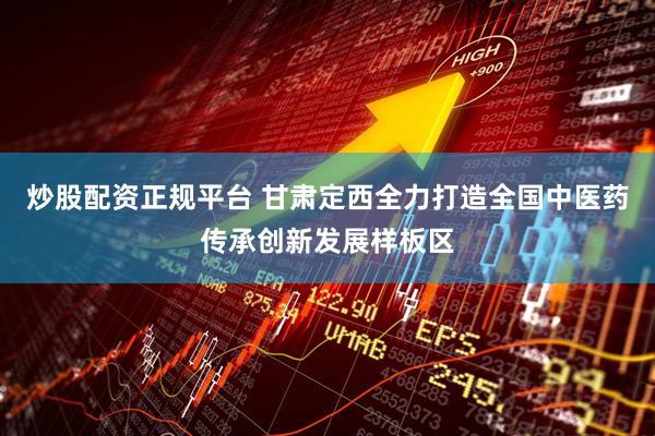 炒股配资正规平台 甘肃定西全力打造全国中医药传承创新发展样板区