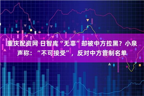 重庆配资网 日智库“无辜”却被中方拉黑？小泉声称：“不可接受”，反对中方管制名单