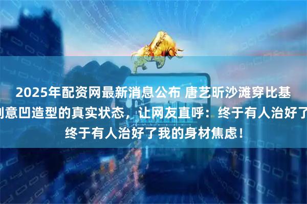 2025年配资网最新消息公布 唐艺昕沙滩穿比基尼吃午饭，不刻意凹造型的真实状态，让网友直呼：终于有人治好了我的身材焦虑！