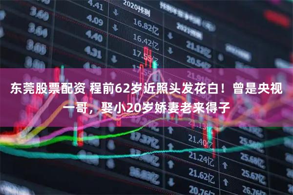 东莞股票配资 程前62岁近照头发花白！曾是央视一哥，娶小20岁娇妻老来得子
